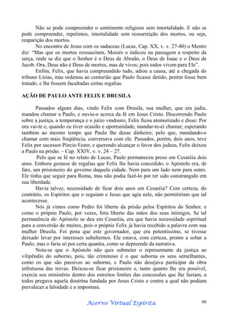 Não se pode compreender o sentimento religioso sem imortalidade. E não se
pode compreender, repetimos, imortalidade sem ressurreição dos mortos, ou seja,
reaparição dos mortos.
No encontro de Jesus com os saduceus (Lucas, Cap. XX, v. v. 27-40) o Mestre
diz: “Mas que os mortos ressuscitam, Moisés o indicou na passagem a respeito da
sarça, onde se diz que o Senhor é o Deus de Abraão, o Deus de Isaac e o Deus de
Jacob. Ora, Deus não é Deus de mortos, mas de vivos; pois todos vivem para Ele”.
Enfim, Felix, que havia compreendido tudo, adiou a causa, até a chegada do
tribuno Lísias, mas ordenou ao centurião que Paulo ficasse detido, porém fosse bem
tratado, e lhe fossem facultadas certas regalias.
AÇÃO DE PAULO ANTE FELIX E DRUSILA
Passados alguns dias, vindo Felix com Drusila, sua mulher, que era judia,
mandou chamar a Paulo, e ouviu-o acerca da fé em Jesus Cristo. Discorrendo Paulo
sobre a justiça, a temperança e o juízo vindouro, Felix ficou atemorizado e disse: Por
ora vai-te e, quando eu tiver ocasião e oportunidade, mandar-te-ei chamar; esperando
também ao mesmo tempo que Paulo lhe desse dinheiro; pelo que, mandando-o
chamar com mais freqüência, conversava com ele. Passados, porém, dois anos, teve
Felix por sucessor Pórcio Festo; e querendo alcançar o favor dos judeus, Felix deixou
a Paulo na prisão. – Cap. XXIV, v. v. 24 – 27.
Pelo que se lê no relato de Lucas, Paulo permaneceu preso em Cesaréia dois
anos. Embora gozasse de regalias que Felix lhe havia concedido, o Apóstolo era, de
fato, um prisioneiro do governo daquela cidade. Nem para um lado nem para outro.
Ele tinha que seguir para Roma, mas não podia fazê-lo por ter sido constrangido em
sua liberdade.
Havia talvez, necessidade de ficar dois anos em Cesaréia? Com certeza, do
contrário, os Espíritos que o seguiam e Jesus que agia nele, não permitiriam que tal
acontecesse.
Nós já vimos como Pedro foi liberto da prisão pelos Espíritos do Senhor, e
como o próprio Paulo, por vezes, fora liberto das mãos dos seus inimigos. Se tal
permanência do Apóstolo se deu em Cesaréia, era que havia necessidade espiritual
para a conversão de muitos, pois o próprio Felix já havia recebido a palavra com sua
mulher Drusila. Foi pena que este governador, que era potentíssimo, se tivesse
deixado levar por interesses subalternos. Ele estava, com certeza, pronto a soltar a
Paulo, mas o faria só por certa quantia, como se depreende da narrativa.
Nota-se que o Apóstolo não quis submeter o representante da justiça ao
vilipêndio do suborno, pois, tão criminoso é o que suborna os seus semelhantes,
como os que são passivos ao suborno, e Paulo não desejava participar da obra
infrutuosa das trevas. Deixou-se ficar prisioneiro e, tanto quanto lhe era possível,
exercia seu ministério dentro dos estreitos limites das concessões que lhe faziam, a
todos pregava aquela doutrina fundada por Jesus Cristo e contra a qual não podiam
prevalecer a falsidade e a impostura.
Espírita
Acervo Virtual Espírita

99

 