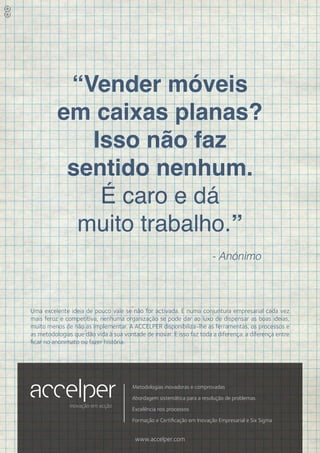 “Vender móveis
          em caixas planas?
             Isso não faz
           sentido nenhum.
              É caro e dá
            muito trabalho.”
                                                                        - Anónimo



Uma excelente ideia de pouco vale se não for activada. E numa conjuntura empresarial cada vez
mais feroz e competitiva, nenhuma organização se pode dar ao luxo de dispensar as boas ideias,
muito menos de não as implementar. A ACCELPER disponibiliza-lhe as ferramentas, os processos e
as metodologias que dão vida à sua vontade de inovar. E isso faz toda a diferença: a diferença entre
ficar no anonimato ou fazer história.




                                       Metodologias inovadoras e comprovadas
                                       Abordagem sistemática para a resolução de problemas
               inovação em acção
                                       Excelência nos processos

                                       Formação e Certificação em Inovação Empresarial e Six Sigma


                                        www.accelper.com
 
