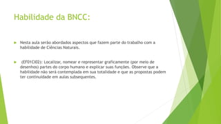 Habilidade da BNCC:
 Nesta aula serão abordados aspectos que fazem parte do trabalho com a
habilidade de Ciências Naturais.
 (EF01CI02): Localizar, nomear e representar graficamente (por meio de
desenhos) partes do corpo humano e explicar suas funções. Observe que a
habilidade não será contemplada em sua totalidade e que as propostas podem
ter continuidade em aulas subsequentes.
 