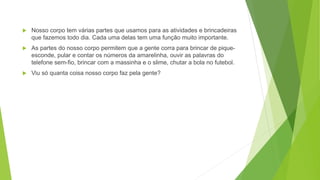  Nosso corpo tem várias partes que usamos para as atividades e brincadeiras
que fazemos todo dia. Cada uma delas tem uma função muito importante.
 As partes do nosso corpo permitem que a gente corra para brincar de pique-
esconde, pular e contar os números da amarelinha, ouvir as palavras do
telefone sem-fio, brincar com a massinha e o slime, chutar a bola no futebol.
 Viu só quanta coisa nosso corpo faz pela gente?
 