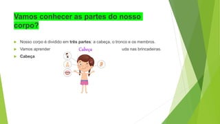 Vamos conhecer as partes do nosso
corpo?
 Nosso corpo é dividido em três partes: a cabeça, o tronco e os membros.
 Vamos aprender o que cada um deles faz e como ele ajuda nas brincadeiras.
 Cabeça
 