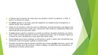  A cabeça tem as partes do corpo que nos ajudam a sentir os sabores, a falar, a
ouvir e a cheirar as coisas.
 Os olhos ajudam a ver tudo, pois ele registram as imagens que enxergamos, e
melhor ainda, tudo colorido!
 Cada um de nós tem o olho de uma cor diferente, você já percebeu que alguns dos
nossos amiguinhos tem o olho azul, outros tem olho verde ou castanhos? Mas isso
não muda as cores que eles veem.
 O nariz ajuda a gente a respirar e a sentir os cheiros. Quando sentimos um cheiro
bom, como um bolo assando no forno, respiramos fundo, não é verdade? Agora se
o cheiro for ruim, tampamos o nariz para não sentir nada.
 Nossa boca serve para mastigar os alimentos e sentir o sabor das comidinhas que
comemos, tudo pra ajudar a gente a crescer forte!
 Quando escutamos algum barulho significa que nosso ouvido está bem, pois é ele
que faz a gente ouvir as músicas, nossos colegas, os desenhos que assistimos, a
professora, e tantos outros sons.
 