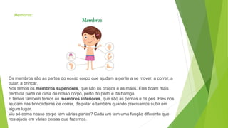 Membros:
Os membros são as partes do nosso corpo que ajudam a gente a se mover, a correr, a
pular, a brincar.
Nós temos os membros superiores, que são os braços e as mãos. Eles ficam mais
perto da parte de cima do nosso corpo, perto do peito e da barriga.
E temos também temos os membros inferiores, que são as pernas e os pés. Eles nos
ajudam nas brincadeiras de correr, de pular e também quando precisamos subir em
algum lugar.
Viu só como nosso corpo tem várias partes? Cada um tem uma função diferente que
nos ajuda em várias coisas que fazemos.
 