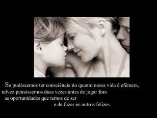   S e pudéssemos ter consciência do quanto nossa vida é efêmera,  talvez pensássemos duas vezes antes de jogar fora  as oportunidades que temos de ser  e de fazer os outros felizes.  