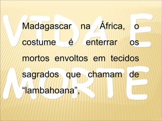 VIDA EVIDA E
MORTEMORTE
Madagascar na África, o
costume é enterrar os
mortos envoltos em tecidos
sagrados que chamam de
“lambahoana”,
 