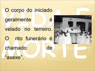 VIDA EVIDA E
MORTEMORTE
O corpo do iniciado
geralmente é
velado no terreiro.
O rito funerário é
chamado de
“axexe”.
http://tbn0.google.com/images?
q=tbn:LD6QAwJj1mhpNM:http://bp2.blogger.com/_5AMeMeOoKb8/RoIE
m9cLcvI/AAAAAAAAAU8/DE0fKMMCeGE/s400/axexe.jpg
 