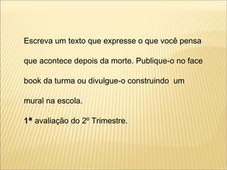 Escreva um texto que expresse o que você pensa
que acontece depois da morte. Publique-o no face
book da turma ou divulgue-o construindo um
mural na escola.
1ª avaliação do 2º Trimestre.
 