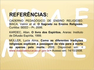 VIDA EVIDA E
MORTEMORTE
REFERÊNCIAS:
CADERNO PEDAGÓGICO DE ENSINO RELIGIOSO.
BIACA, Valmir et al. O Sagrado no Ensino Religioso.
Curitiba: SEED – Pr, 2006.
KARDEC, Allan. O livro dos Espíritos. Araras: Instituto
de Difusão Espírita, 1999.
MÜLLER, Lucia Alma. Como as diferentes tradições
religiosas explicam a passagem da vida para a morte
ou apenas pela morte. 2008. Disponível em: <
www.diaadiaeducacao.pr.gov.br> Acesso em: 14/10/2008.
 