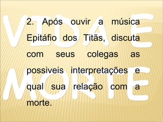 VIDA EVIDA E
MORTEMORTE
2. Após ouvir a música
Epitáfio dos Titãs, discuta
com seus colegas as
possiveis interpretações e
qual sua relação com a
morte.
 