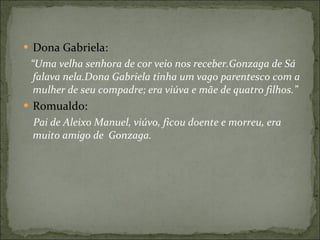 Dona Gabriela: “ Uma velha senhora de cor veio nos receber.Gonzaga de Sá falava nela.Dona Gabriela tinha um vago parentesco com a mulher de seu compadre; era viúva e mãe de quatro filhos.” Romualdo:  Pai de Aleixo Manuel, viúvo, ficou doente e morreu, era muito amigo de  Gonzaga.  