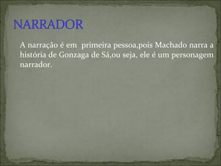 A narração é em  primeira pessoa,pois Machado narra a história de Gonzaga de Sá,ou seja, ele é um personagem narrador. 