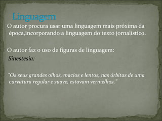 O autor procura usar uma linguagem mais próxima da época,incorporando a linguagem do texto jornalístico. O autor faz o uso de figuras de linguagem: Sinestesia: “ Os seus grandes olhos, macios e lentos, nas órbitas de uma curvatura regular e suave, estavam vermelhos.”  