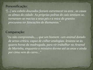 Personificação: “ [...] seu cabelo dourados faziam estremecer os ares , as casas as almas da cidade. As próprias pedras do cais sentiam-se, tornavam-se macias a seus pés e a mica do granito procurava ter faiscações de diamantes.” Comparação: “ eu não compreendo,..., que um homem –um animal dotado de senso crítico, capaz de colher analogias- levanta-se às quatro horas da madrugada, para vir trabalhar no Arsenal de Marinha, enquanto o ministro dorme até as onze e ainda por cima vem de carro...” 