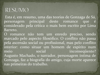 Esta é, em resumo, uma das teorias de Gonzaga de Sá, personagem principal deste romance que é considerado pela crítica o mais bem escrito por Lima Barreto. O romance não tem um enredo preciso, sendo marcado pelo aspecto filosófico. O conflito não passa pela ascensão social ou profissional, mas pelo conflito interior: como situar um homem de espírito num meio social inconseqüente? Augusto Machado, o narrador, personagem íntima de Gonzaga, faz a biografia do amigo, cuja morte aparece nas primeiras do trabalho. 