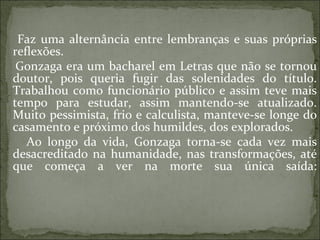 Faz uma alternância entre lembranças e suas próprias reflexões. Gonzaga era um bacharel em Letras que não se tornou doutor, pois queria fugir das solenidades do título. Trabalhou como funcionário público e assim teve mais tempo para estudar, assim mantendo-se atualizado. Muito pessimista, frio e calculista, manteve-se longe do casamento e próximo dos humildes, dos explorados. Ao longo da vida, Gonzaga torna-se cada vez mais desacreditado na humanidade, nas transformações, até que começa a ver na morte sua única saída: 