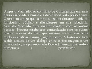 Augusto Machado, ao contrário de Gonzaga que era uma figura associada à morte e à decadência, está preso à vida. Oposto ao amigo que sempre se isolou durante a vida de funcionário público e silenciou-se em sua sabedoria, Augusto Machado quer manter contato com as outras pessoas. Procura estabelecer comunicação com os outros mesmo através do livro que escreve e com isso tenta também vivificar o amigo, agora morto. A historia é toda tecida através de um dialogo entre o personagem e um interlocutor, em passeios pelo Rio de Janeiro, satirizando a burocracia e o pedantismo.  