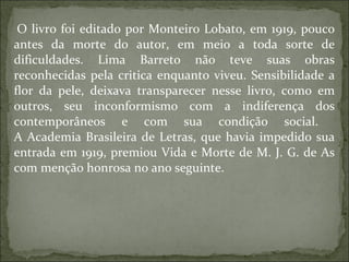 O livro foi editado por Monteiro Lobato, em 1919, pouco antes da morte do autor, em meio a toda sorte de dificuldades. Lima Barreto não teve suas obras reconhecidas pela critica enquanto viveu. Sensibilidade a flor da pele, deixava transparecer nesse livro, como em outros, seu inconformismo com a indiferença dos contemporâneos e com sua condição social.  A Academia Brasileira de Letras, que havia impedido sua entrada em 1919, premiou Vida e Morte de M. J. G. de As com menção honrosa no ano seguinte.  