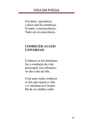 VIDA EM POESIA
10
Um deles: ignorância
e disso não há clemência.
O outro: a inconsciência.
Tudo em sã consciência.
CONHECER AS LEIS
UNIVERSAIS
Conhecer as leis humanas,
faz a condução da vida
prosseguir sem infrações,
no dia-a-dia da lida.
Com mais razão conhecer
as leis que regem a vida
e a vinculam ao Criador.
Há de ser melhor saída.
 