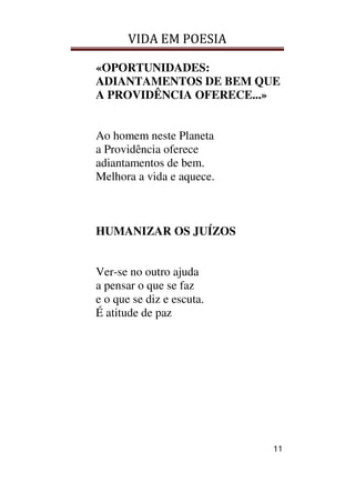 VIDA EM POESIA
11
«OPORTUNIDADES:
ADIANTAMENTOS DE BEM QUE
A PROVIDÊNCIA OFERECE...»
Ao homem neste Planeta
a Providência oferece
adiantamentos de bem.
Melhora a vida e aquece.
HUMANIZAR OS JUÍZOS
Ver-se no outro ajuda
a pensar o que se faz
e o que se diz e escuta.
É atitude de paz
 