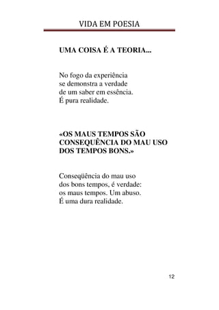 VIDA EM POESIA
12
UMA COISA É A TEORIA...
No fogo da experiência
se demonstra a verdade
de um saber em essência.
É pura realidade.
«OS MAUS TEMPOS SÃO
CONSEQUÊNCIA DO MAU USO
DOS TEMPOS BONS.»
Conseqüência do mau uso
dos bons tempos, é verdade:
os maus tempos. Um abuso.
É uma dura realidade.
 