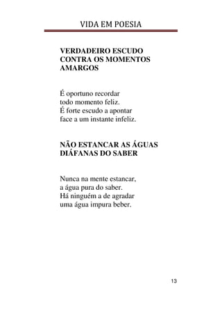 VIDA EM POESIA
13
VERDADEIRO ESCUDO
CONTRA OS MOMENTOS
AMARGOS
É oportuno recordar
todo momento feliz.
É forte escudo a apontar
face a um instante infeliz.
NÃO ESTANCAR AS ÁGUAS
DIÁFANAS DO SABER
Nunca na mente estancar,
a água pura do saber.
Há ninguém a de agradar
uma água impura beber.
 
