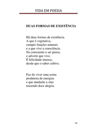 VIDA EM POESIA
14
DUAS FORMAS DE EXISTÊNCIA
Há duas formas de existência.
A que é vegetativa,
cumpre funções naturais
e a que vive a consciência.
Na consciente o ser pensa,
e adverte que vive.
É felicidade imensa,
desde que o saber cultive.
Faz do viver uma usina
produtora de energias
e que mudarão a sina
trazendo doce alegria.
 