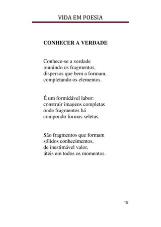 VIDA EM POESIA
15
CONHECER A VERDADE
Conhece-se a verdade
reunindo os fragmentos,
dispersos que bem a formam,
completando os elementos.
É um formidável labor:
construir imagens completas
onde fragmentos há
compondo formas seletas.
São fragmentos que formam
sólidos conhecimentos,
de inestimável valor,
úteis em todos os momentos.
 