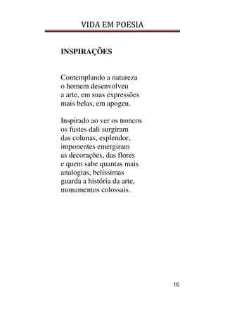 VIDA EM POESIA
16
INSPIRAÇÕES
Contemplando a natureza
o homem desenvolveu
a arte, em suas expressões
mais belas, em apogeu.
Inspirado ao ver os troncos
os fustes dali surgiram
das colunas, esplendor,
imponentes emergiram
as decorações, das flores
e quem sabe quantas mais
analogias, belíssimas
guarda a história da arte,
monumentos colossais.
 