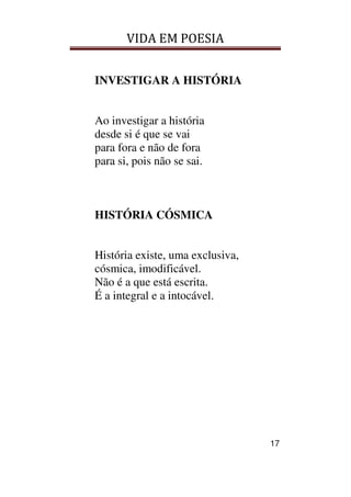 VIDA EM POESIA
17
INVESTIGAR A HISTÓRIA
Ao investigar a história
desde si é que se vai
para fora e não de fora
para si, pois não se sai.
HISTÓRIA CÓSMICA
História existe, uma exclusiva,
cósmica, imodificável.
Não é a que está escrita.
É a integral e a intocável.
 