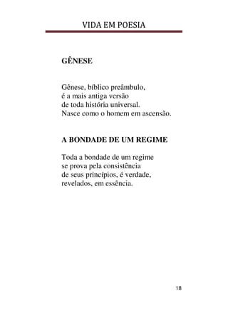 VIDA EM POESIA
18
GÊNESE
Gênese, bíblico preâmbulo,
é a mais antiga versão
de toda história universal.
Nasce como o homem em ascensão.
A BONDADE DE UM REGIME
Toda a bondade de um regime
se prova pela consistência
de seus princípios, é verdade,
revelados, em essência.
 