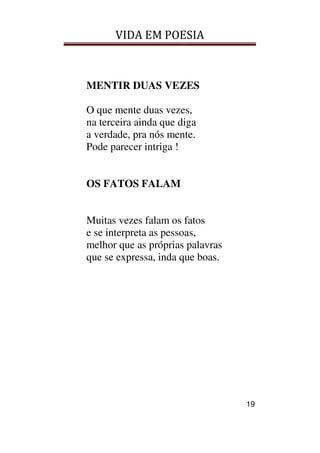 VIDA EM POESIA
19
MENTIR DUAS VEZES
O que mente duas vezes,
na terceira ainda que diga
a verdade, pra nós mente.
Pode parecer intriga !
OS FATOS FALAM
Muitas vezes falam os fatos
e se interpreta as pessoas,
melhor que as próprias palavras
que se expressa, inda que boas.
 