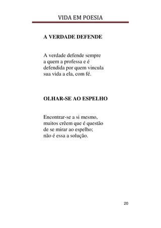 VIDA EM POESIA
20
A VERDADE DEFENDE
A verdade defende sempre
a quem a professa e é
defendida por quem vincula
sua vida a ela, com fé.
OLHAR-SE AO ESPELHO
Encontrar-se a si mesmo,
muitos crêem que é questão
de se mirar ao espelho;
não é essa a solução.
 