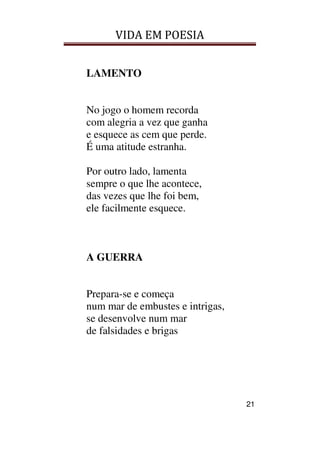 VIDA EM POESIA
21
LAMENTO
No jogo o homem recorda
com alegria a vez que ganha
e esquece as cem que perde.
É uma atitude estranha.
Por outro lado, lamenta
sempre o que lhe acontece,
das vezes que lhe foi bem,
ele facilmente esquece.
A GUERRA
Prepara-se e começa
num mar de embustes e intrigas,
se desenvolve num mar
de falsidades e brigas
 
