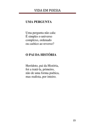 VIDA EM POESIA
23
UMA PERGUNTA
Uma pergunta não cala:
É simples o universo
complexo, ordenado
ou caótico ao reverso?
O PAI DA HISTÓRIA
Heródoto, pai da História,
foi a tratá-la, primeiro,
não de uma forma poética,
mas realista, por inteiro.
 
