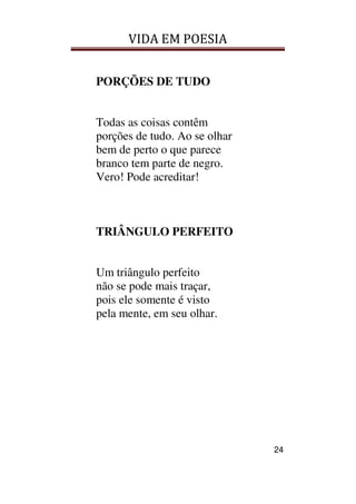 VIDA EM POESIA
24
PORÇÕES DE TUDO
Todas as coisas contêm
porções de tudo. Ao se olhar
bem de perto o que parece
branco tem parte de negro.
Vero! Pode acreditar!
TRIÂNGULO PERFEITO
Um triângulo perfeito
não se pode mais traçar,
pois ele somente é visto
pela mente, em seu olhar.
 