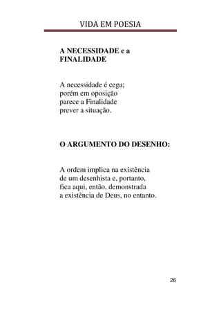 VIDA EM POESIA
26
A NECESSIDADE e a
FINALIDADE
A necessidade é cega;
porém em oposição
parece a Finalidade
prever a situação.
O ARGUMENTO DO DESENHO:
A ordem implica na existência
de um desenhista e, portanto,
fica aqui, então, demonstrada
a existência de Deus, no entanto.
 