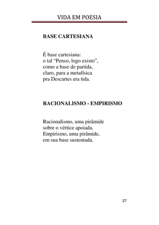 VIDA EM POESIA
27
BASE CARTESIANA
É base cartesiana:
o tal “Penso, logo existo”,
como a base de partida,
claro, para a metafísica
pra Descartes era tida.
RACIONALISMO - EMPIRISMO
Racionalismo, uma pirâmide
sobre o vértice apoiada.
Empirismo, uma pirâmide,
em sua base sustentada.
 