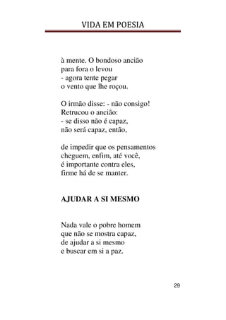 VIDA EM POESIA
29
à mente. O bondoso ancião
para fora o levou
- agora tente pegar
o vento que lhe roçou.
O irmão disse: - não consigo!
Retrucou o ancião:
- se disso não é capaz,
não será capaz, então,
de impedir que os pensamentos
cheguem, enfim, até você,
é importante contra eles,
firme há de se manter.
AJUDAR A SI MESMO
Nada vale o pobre homem
que não se mostra capaz,
de ajudar a si mesmo
e buscar em si a paz.
 