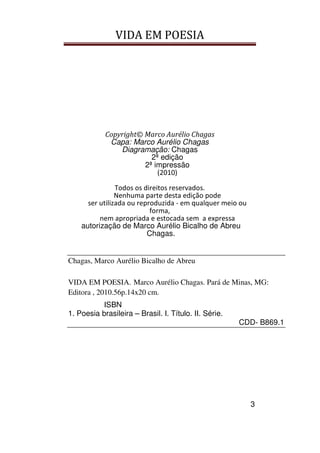 VIDA EM POESIA
3
Copyright© Marco Aurélio Chagas
Capa: Marco Aurélio Chagas
Diagramação: Chagas
2ª edição
2ª impressão
(2010)
Todos os direitos reservados.
Nenhuma parte desta edição pode
ser utilizada ou reproduzida - em qualquer meio ou
forma,
nem apropriada e estocada sem a expressa
autorização de Marco Aurélio Bicalho de Abreu
Chagas.
Chagas, Marco Aurélio Bicalho de Abreu
VIDA EM POESIA. Marco Aurélio Chagas. Pará de Minas, MG:
Editora , 2010.56p.14x20 cm.
ISBN
1. Poesia brasileira – Brasil. I. Título. II. Série.
CDD- B869.1
 