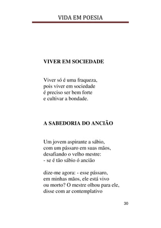 VIDA EM POESIA
30
VIVER EM SOCIEDADE
Viver só é uma fraqueza,
pois viver em sociedade
é preciso ser bem forte
e cultivar a bondade.
A SABEDORIA DO ANCIÃO
Um jovem aspirante a sábio,
com um pássaro em suas mãos,
desafiando o velho mestre:
- se é tão sábio ó ancião
dize-me agora: - esse pássaro,
em minhas mãos, ele está vivo
ou morto? O mestre olhou para ele,
disse com ar contemplativo
 
