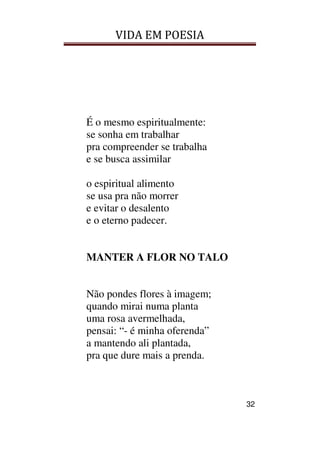 VIDA EM POESIA
32
É o mesmo espiritualmente:
se sonha em trabalhar
pra compreender se trabalha
e se busca assimilar
o espiritual alimento
se usa pra não morrer
e evitar o desalento
e o eterno padecer.
MANTER A FLOR NO TALO
Não pondes flores à imagem;
quando mirai numa planta
uma rosa avermelhada,
pensai: “- é minha oferenda”
a mantendo ali plantada,
pra que dure mais a prenda.
 