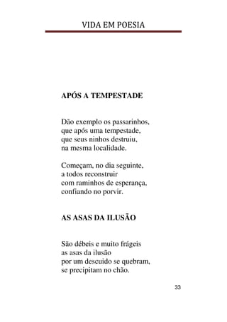 VIDA EM POESIA
33
APÓS A TEMPESTADE
Dão exemplo os passarinhos,
que após uma tempestade,
que seus ninhos destruiu,
na mesma localidade.
Começam, no dia seguinte,
a todos reconstruir
com raminhos de esperança,
confiando no porvir.
AS ASAS DA ILUSÃO
São débeis e muito frágeis
as asas da ilusão
por um descuido se quebram,
se precipitam no chão.
 