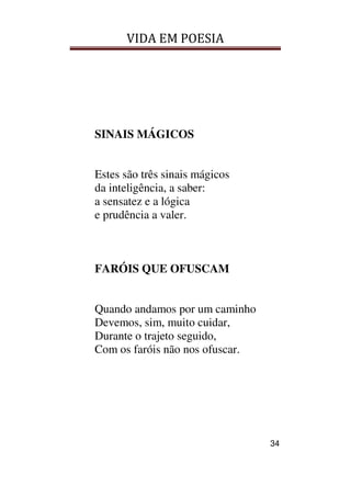 VIDA EM POESIA
34
SINAIS MÁGICOS
Estes são três sinais mágicos
da inteligência, a saber:
a sensatez e a lógica
e prudência a valer.
FARÓIS QUE OFUSCAM
Quando andamos por um caminho
Devemos, sim, muito cuidar,
Durante o trajeto seguido,
Com os faróis não nos ofuscar.
 