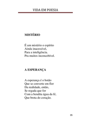 VIDA EM POESIA
35
MISTÉRIO
É um mistério o espírito
Ainda inacessível,
Para a inteligência.
Pra muitos inconcebível.
A ESPERANÇA
A esperança é o botão
Que se converte em flor
Da realidade, então,
Se regada que for
Com a bendita água da fé,
Que brota do coração.
 