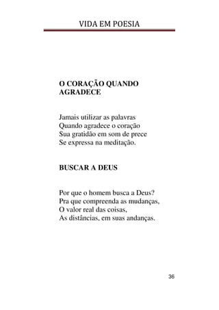 VIDA EM POESIA
36
O CORAÇÃO QUANDO
AGRADECE
Jamais utilizar as palavras
Quando agradece o coração
Sua gratidão em som de prece
Se expressa na meditação.
BUSCAR A DEUS
Por que o homem busca a Deus?
Pra que compreenda as mudanças,
O valor real das coisas,
As distâncias, em suas andanças.
 