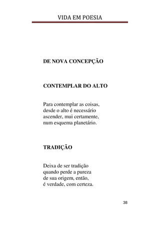 VIDA EM POESIA
38
DE NOVA CONCEPÇÃO
CONTEMPLAR DO ALTO
Para contemplar as coisas,
desde o alto é necessário
ascender, mui certamente,
num esquema planetário.
TRADIÇÃO
Deixa de ser tradição
quando perde a pureza
de sua origem, então,
é verdade, com certeza.
 