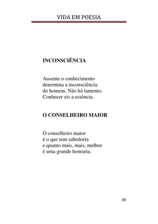 VIDA EM POESIA
39
INCONSCIÊNCIA
Ausente o conhecimento
determina a inconsciência
do homem. Não há lamento.
Conhecer eis a essência.
O CONSELHEIRO MAIOR
O conselheiro maior
é o que tem sabedoria
e quanto mais, mais, melhor
é uma grande honraria.
 