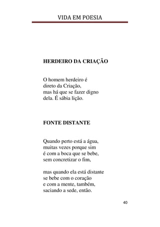 VIDA EM POESIA
40
HERDEIRO DA CRIAÇÃO
O homem herdeiro é
direto da Criação,
mas há que se fazer digno
dela. É sábia lição.
FONTE DISTANTE
Quando perto está a água,
muitas vezes porque sim
é com a boca que se bebe,
sem concretizar o fim,
mas quando ela está distante
se bebe com o coração
e com a mente, também,
saciando a sede, então.
 