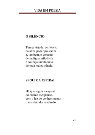 VIDA EM POESIA
42
O SILÊNCIO
Tem a virtude, o silêncio
da alma poder preservar
e, também, o coração
de maligna influência
é couraça invulnerável
de toda maledicência.
SEGUIR A ESPIRAL
Há que seguir a espiral
do cíclico escapando,
com a luz do conhecimento,
o mistério desvendando.
 