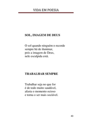 VIDA EM POESIA
43
SOL, IMAGEM DE DEUS
O sol quando ninguém o recorde
sempre há de iluminar,
pois a imagem de Deus,
nele esculpida está.
TRABALHAR SEMPRE
Trabalhar seja no que for
é de todo muito saudável,
afasta o momento ocioso
e torna o ser mais sociável.
 